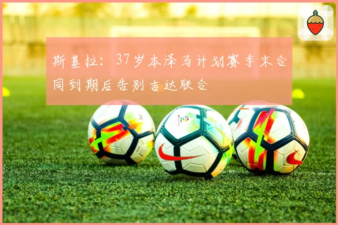 斯基拉：37岁本泽马计划赛季末合同到期后告别吉达联合