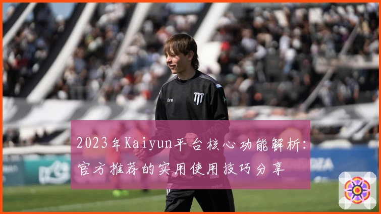2023年Kaiyun平台核心功能解析：官方推荐的实用使用技巧分享