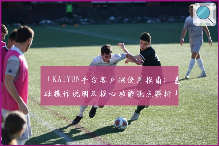 「KAIYUN平台客户端使用指南：基础操作说明及核心功能亮点解析」