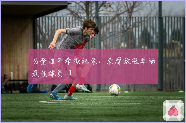 戈登追平希勒纪录，荣膺欧冠单场最佳球员_1