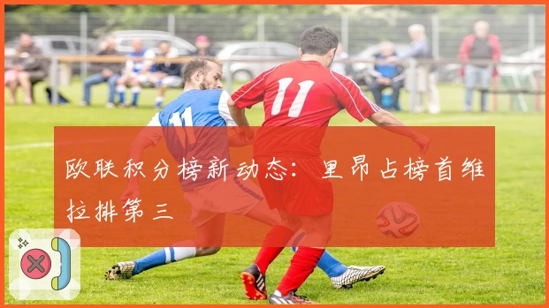 欧联积分榜新动态：里昂占榜首维拉排第三
